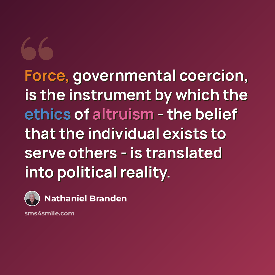 “Force, governmental coercion, is the instrument by which the ethics of altruism - the belief that the individual exists to serve others - is translated into political reality.” quote by Nathaniel Branden