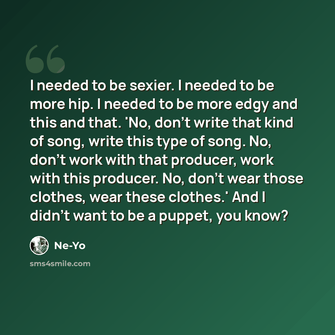 “I needed to be sexier. I needed to be more hip. I needed to be more edgy and this and that. 'No, don't write that kind of song, write this type of song. No, don't work with that producer, work with this producer. No, don't wear those clothes, wear these clothes.' And I didn't want to be a puppet…” quote by Ne-Yo