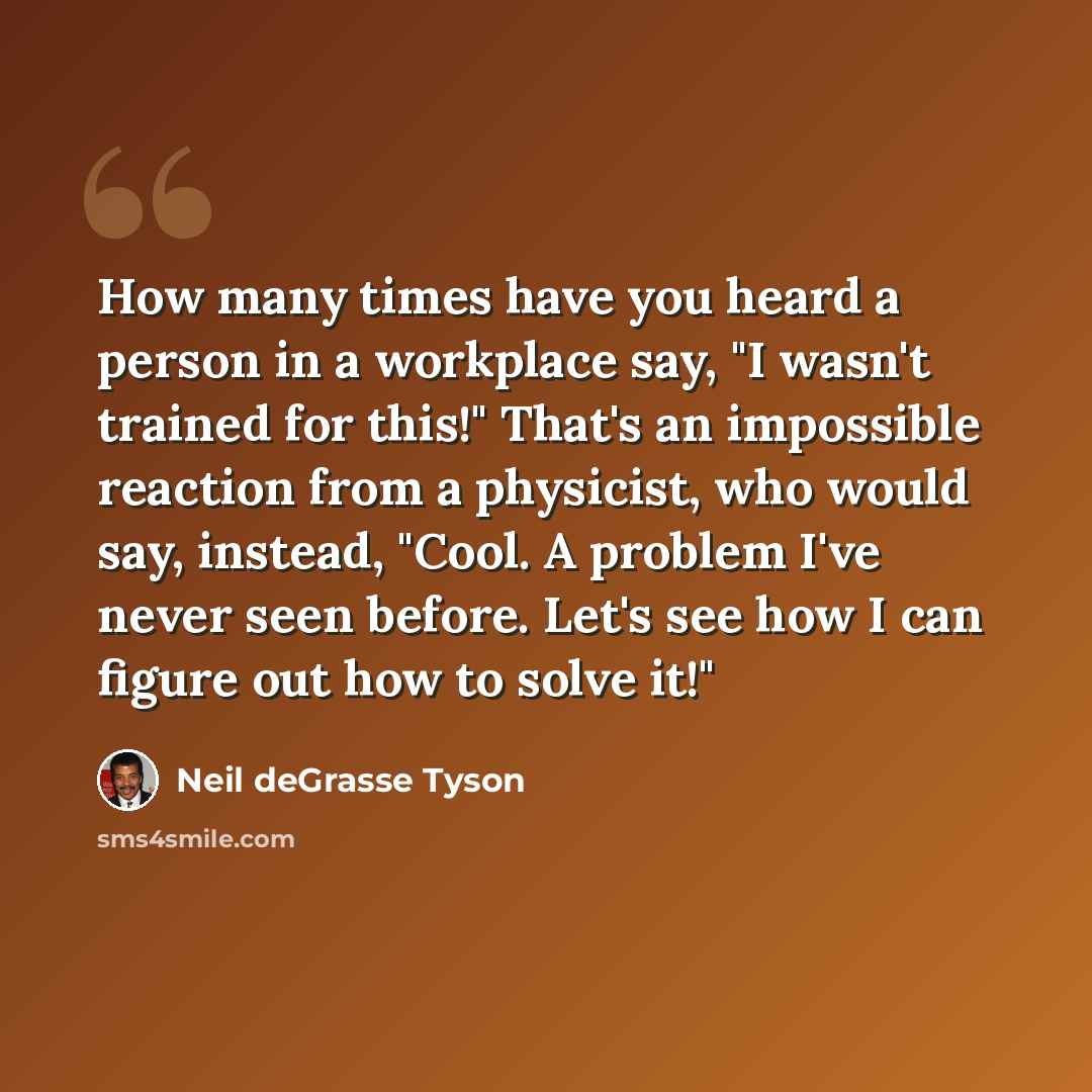 “How many times have you heard a person in a workplace say, "I wasn't trained for this!" That's an impossible reaction from a physicist, who would say, instead, "Cool. A problem I've never seen before. Let's see how I can figure out how to solve it!"” quote by Neil deGrasse Tyson