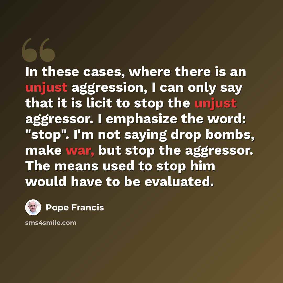 “In these cases, where there is an unjust aggression, I can only say that it is licit to stop the unjust aggressor. I emphasize the word: "stop". I'm not saying drop bombs, make war, but stop the aggressor. The means used to stop him would have to be evaluated.” quote by Pope Francis