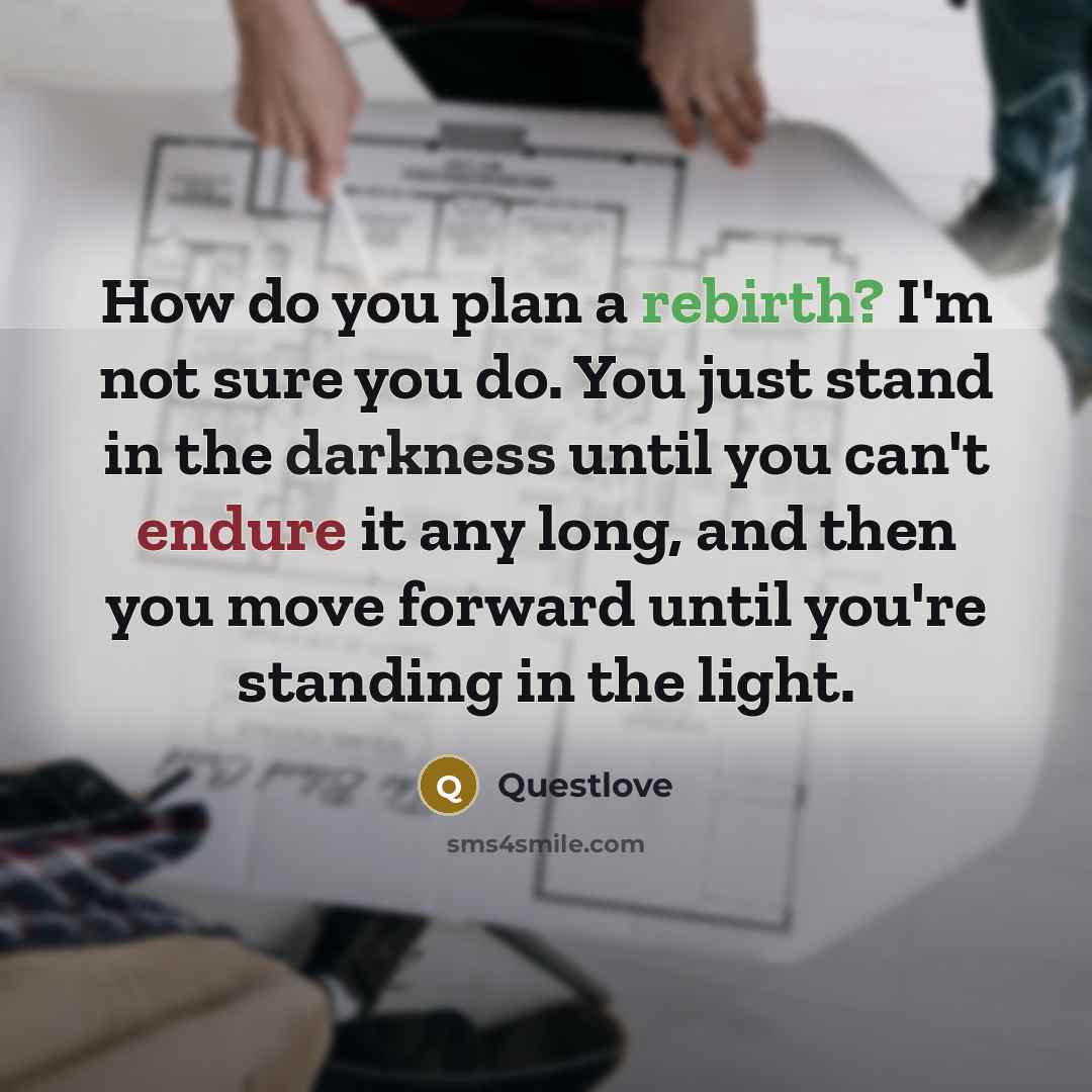 “How do you plan a rebirth? I'm not sure you do. You just stand in the darkness until you can't endure it any long, and then you move forward until you're standing in the light.” quote by Questlove