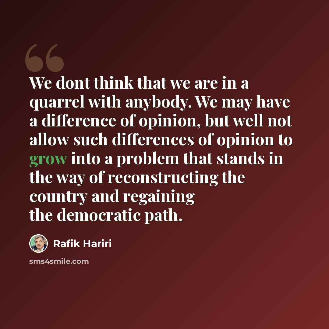 “We dont think that we are in a quarrel with anybody. We may have a difference of opinion, but well not allow such differences of opinion to grow into a problem that stands in the way of reconstructing the country and regaining the democratic path.” quote by Rafik Hariri
