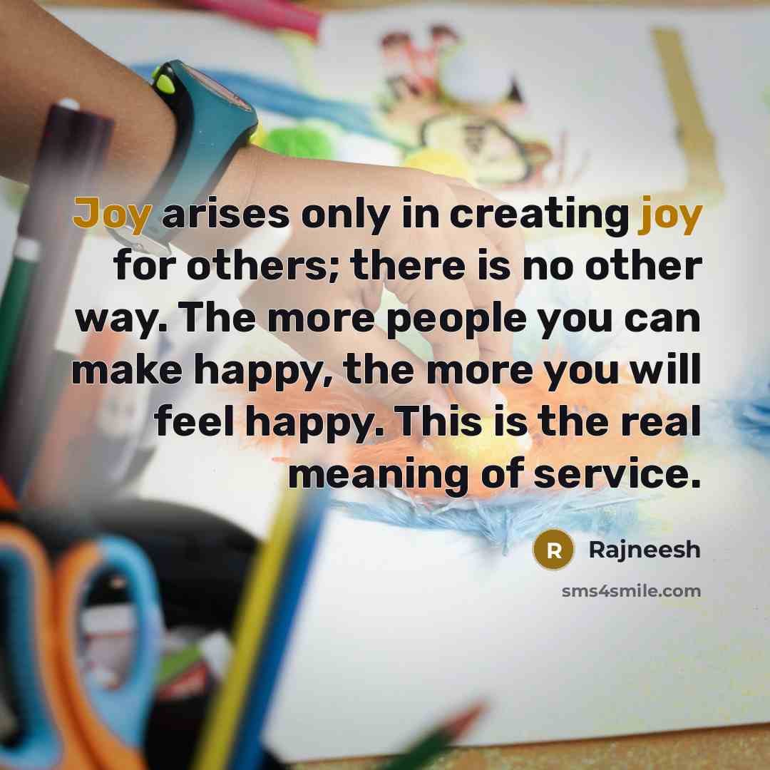 “Joy arises only in creating joy for others; there is no other way. The more people you can make happy, the more you will feel happy. This is the real meaning of service.” quote by Rajneesh