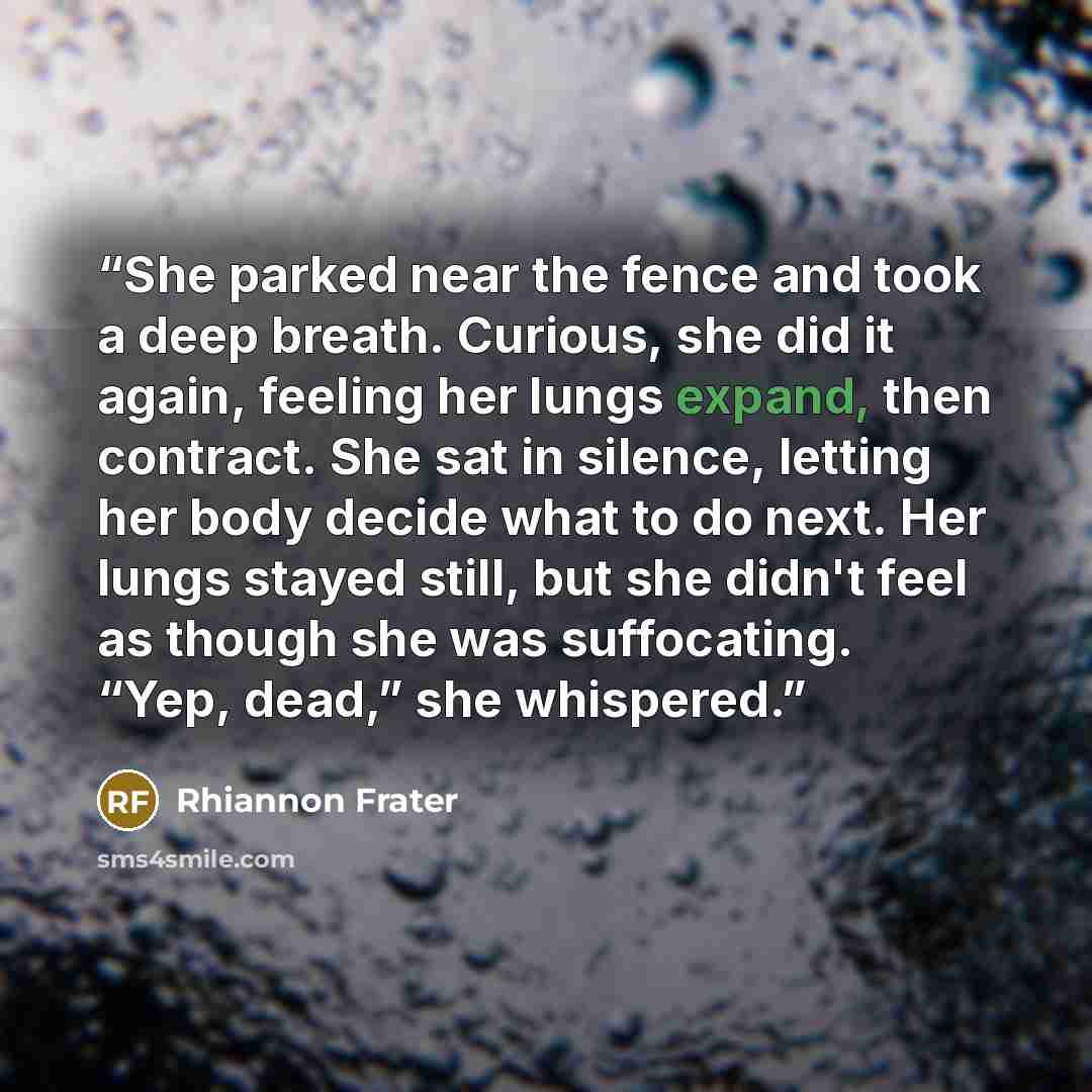 “She parked near the fence and took a deep breath. Curious, she did it again, feeling her lungs expand, then contract. She sat in silence, letting her body decide what to do next. Her lungs stayed still, but she didn't feel as though she was suffocating. “Yep, dead,” she whispered.” quote by Rhiannon Frater