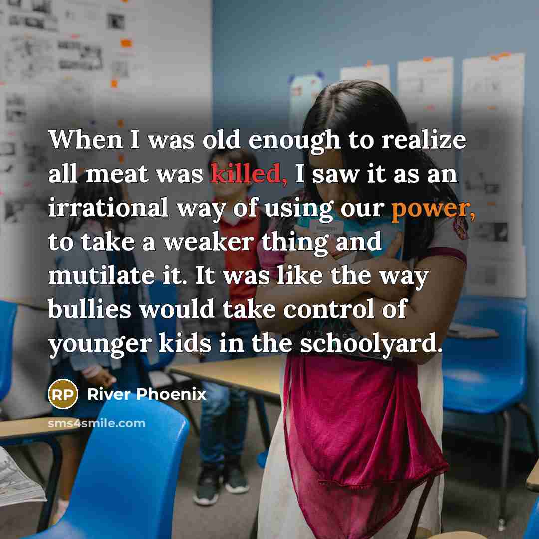 “When I was old enough to realize all meat was killed, I saw it as an irrational way of using our power, to take a weaker thing and mutilate it. It was like the way bullies would take control of younger kids in the schoolyard.” quote by River Phoenix