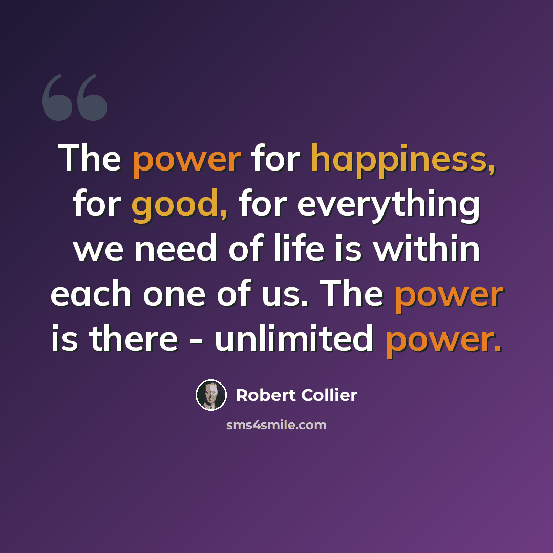 “The power for happiness, for good, for everything we need of life is within each one of us. The power is there - unlimited power.” quote by Robert Collier