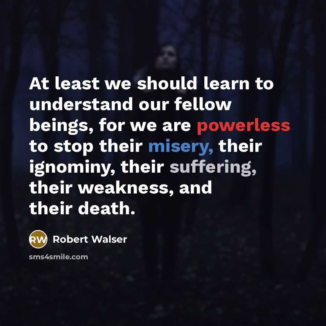 “At least we should learn to understand our fellow beings, for we are powerless to stop their misery, their ignominy, their suffering, their weakness, and their death.” quote by Robert Walser