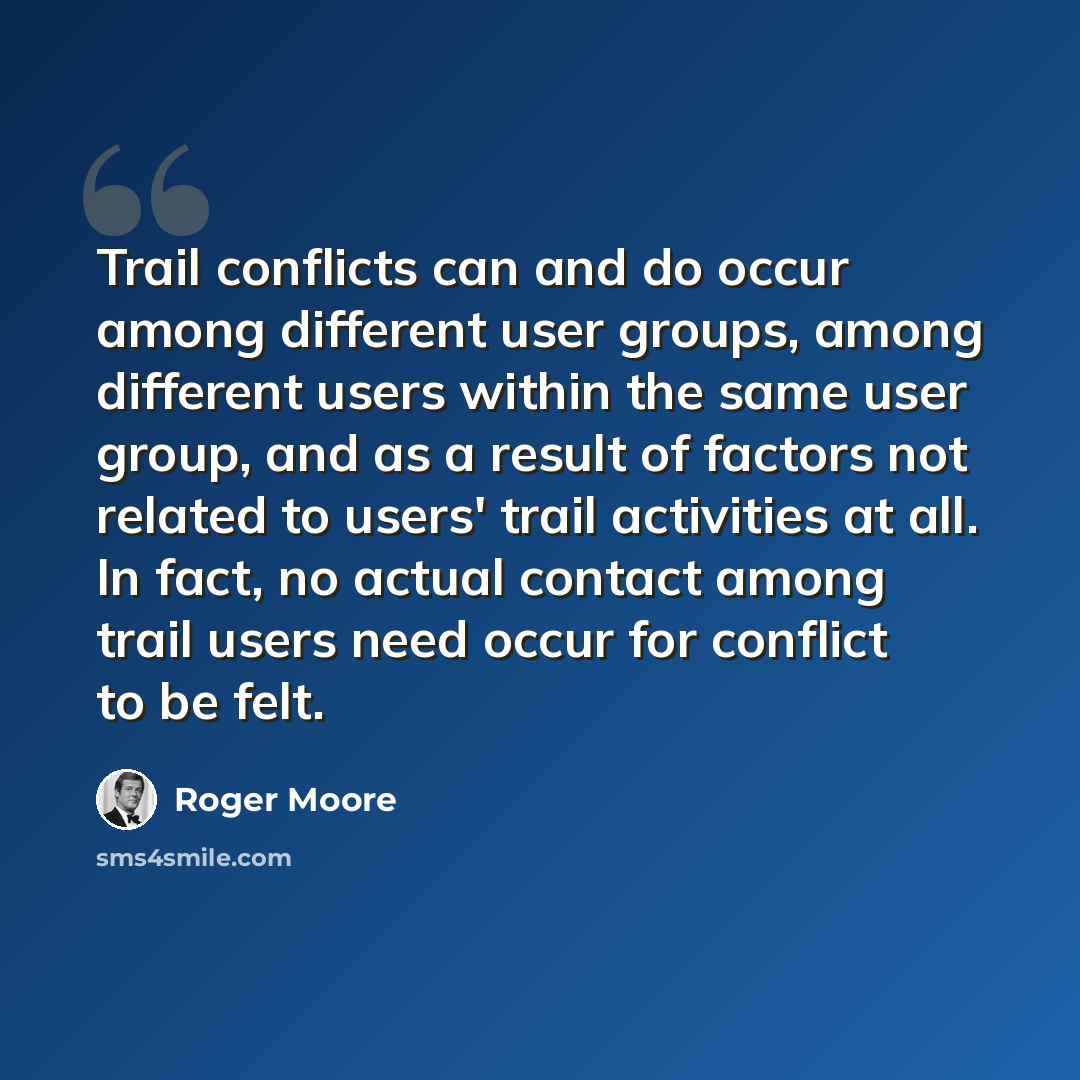 “Trail conflicts can and do occur among different user groups, among different users within the same user group, and as a result of factors not related to users' trail activities at all. In fact, no actual contact among trail users need occur for conflict to be felt.” quote by Roger Moore