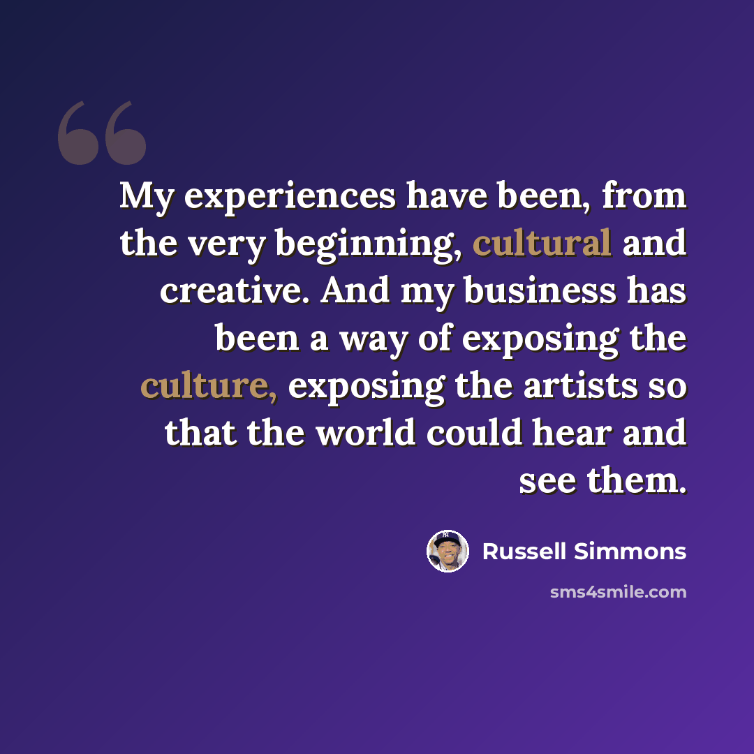 “My experiences have been, from the very beginning, cultural and creative. And my business has been a way of exposing the culture, exposing the artists so that the world could hear and see them.” quote by Russell Simmons