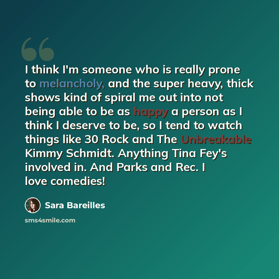 “I think I'm someone who is really prone to melancholy, and the super heavy, thick shows kind of spiral me out into not being able to be as happy a person as I think I deserve to be, so I tend to watch things like 30 Rock and The Unbreakable Kimmy Schmidt. Anything Tina Fey's involved in. And Parks…” quote by Sara Bareilles