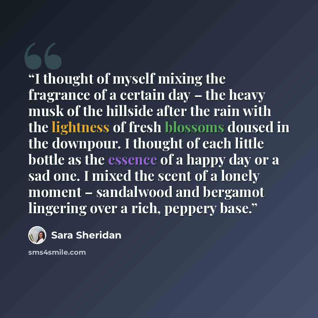 “I thought of myself mixing the fragrance of a certain day – the heavy musk of the hillside after the rain with the lightness of fresh blossoms doused in the downpour. I thought of each little bottle as the essence of a happy day or a sad one. I mixed the scent of a lonely moment – sandalwood and…” quote by Sara Sheridan