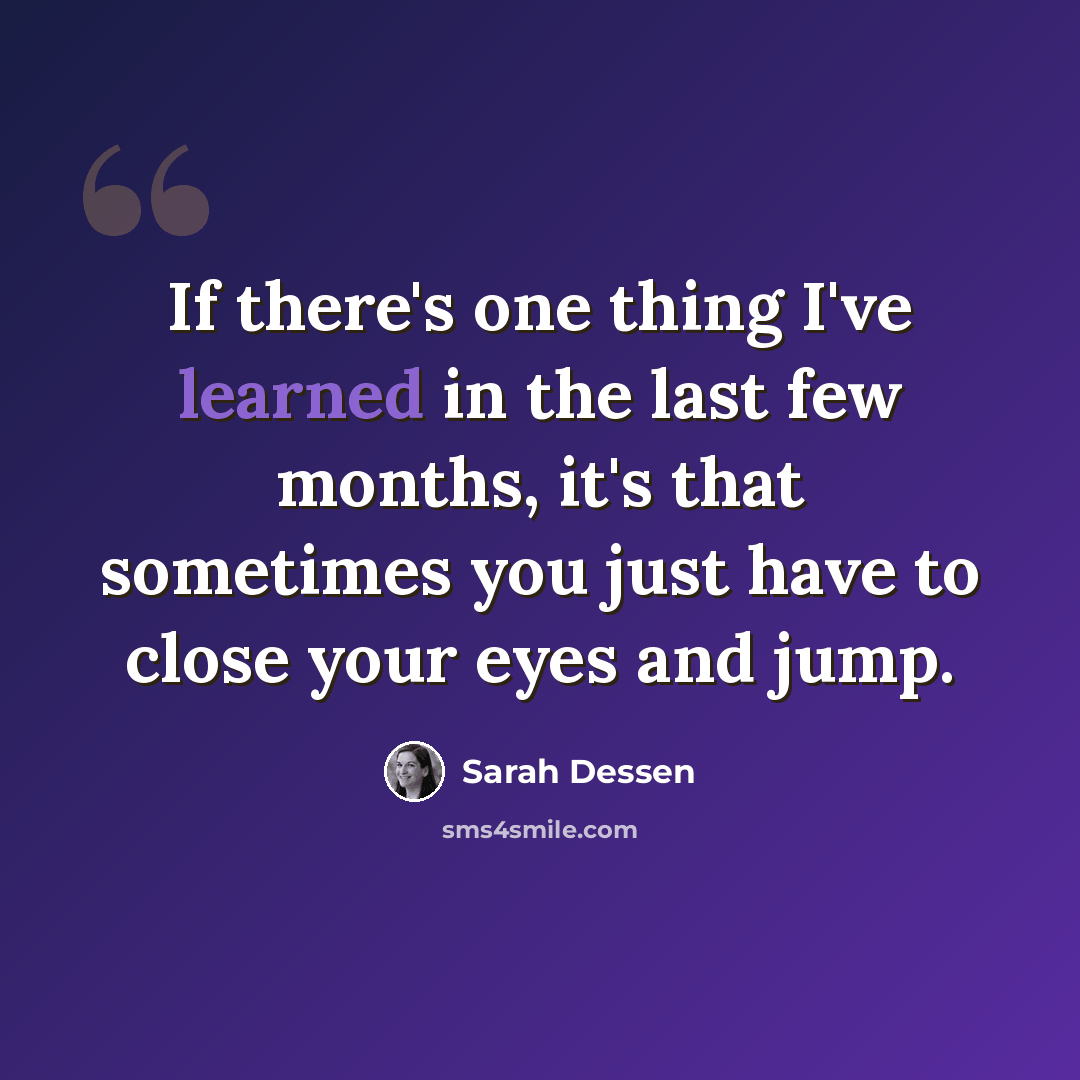 “If there's one thing I've learned in the last few months, it's that sometimes you just have to close your eyes and jump.” quote by Sarah Dessen