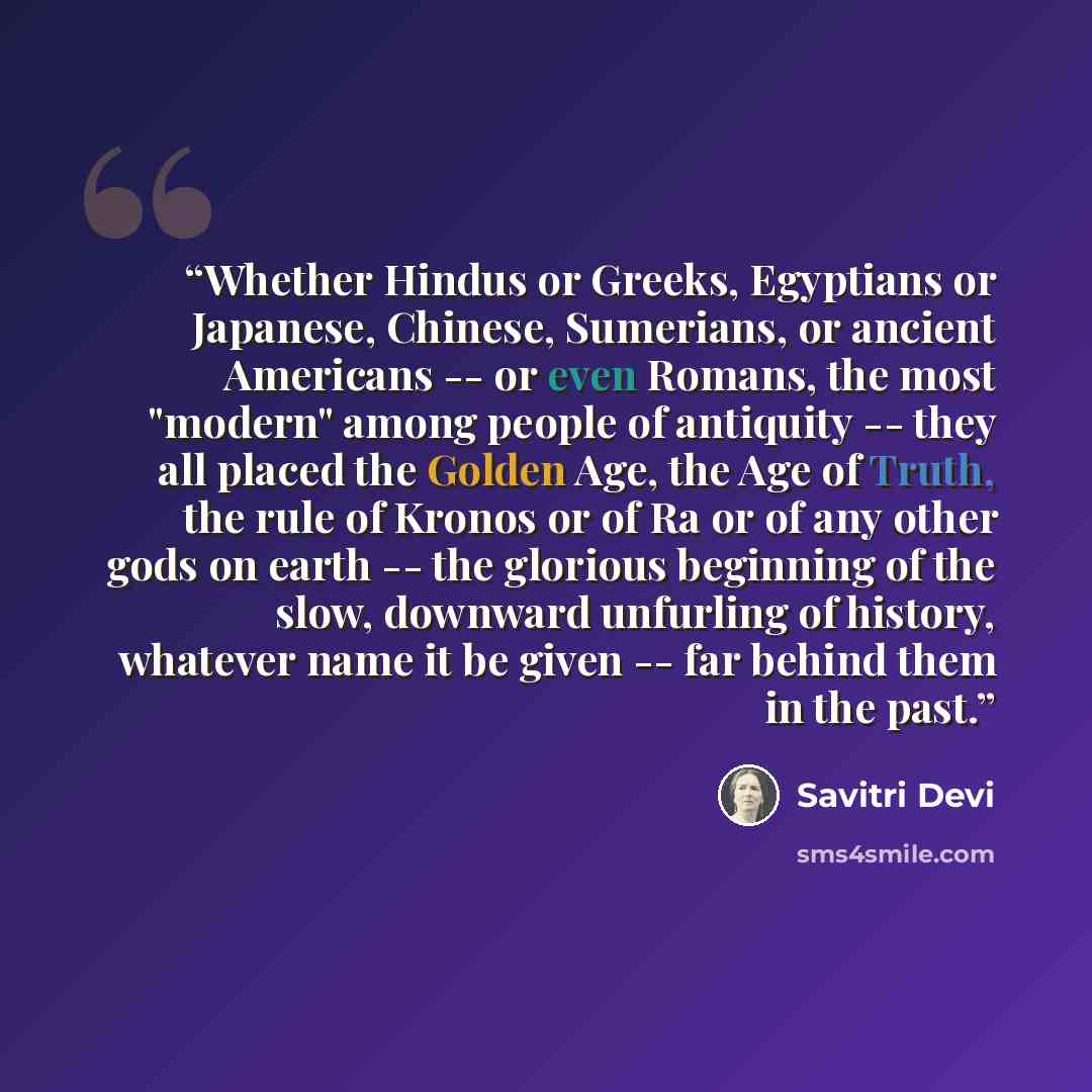 “Whether Hindus or Greeks, Egyptians or Japanese, Chinese, Sumerians, or ancient Americans -- or even Romans, the most "modern" among people of antiquity -- they all placed the Golden Age, the Age of Truth, the rule of Kronos or of Ra or of any other gods on earth -- the glorious beginning of the…” quote by Savitri Devi