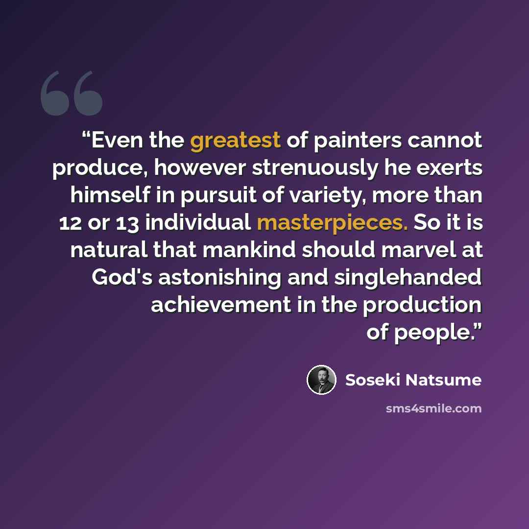 “Even the greatest of painters cannot produce, however strenuously he exerts himself in pursuit of variety, more than 12 or 13 individual masterpieces. So it is natural that mankind should marvel at God's astonishing and singlehanded achievement in the production of people.” quote by Soseki Natsume