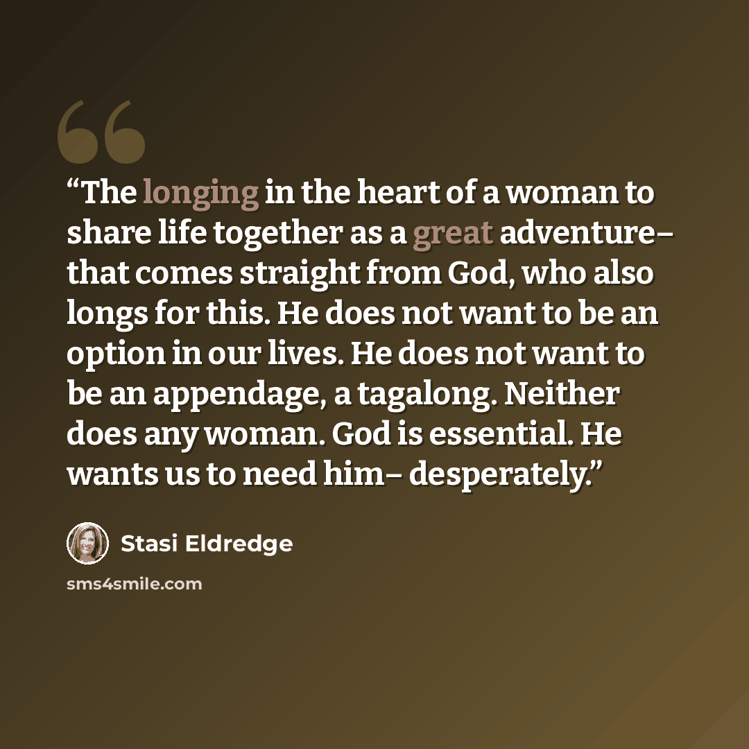 “The longing in the heart of a woman to share life together as a great adventure– that comes straight from God, who also longs for this. He does not want to be an option in our lives. He does not want to be an appendage, a tagalong. Neither does any woman. God is essential. He wants us to need him–…” quote by Stasi Eldredge