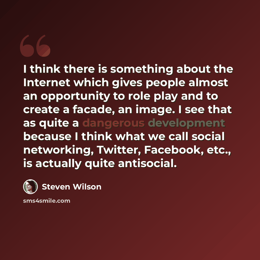 “I think there is something about the Internet which gives people almost an opportunity to role play and to create a facade, an image. I see that as quite a dangerous development because I think what we call social networking, Twitter, Facebook, etc., is actually quite antisocial.” quote by Steven Wilson