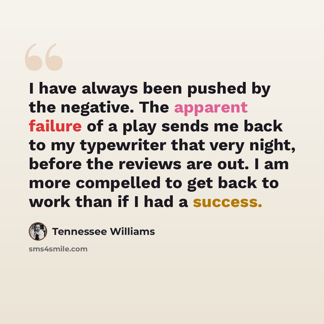 “I have always been pushed by the negative. The apparent failure of a play sends me back to my typewriter that very night, before the reviews are out. I am more compelled to get back to work than if I had a success.” quote by Tennessee Williams