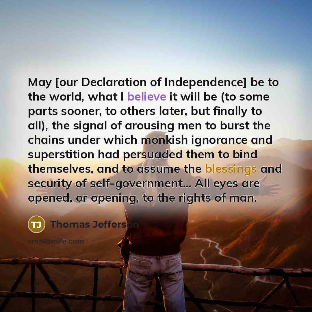 “May [our Declaration of Independence] be to the world, what I believe it will be (to some parts sooner, to others later, but finally to all), the signal of arousing men to burst the chains under which monkish ignorance and superstition had persuaded them to bind themselves, and to assume the…” quote by Thomas Jefferson