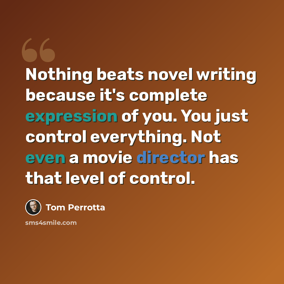 “Nothing beats novel writing because it's complete expression of you. You just control everything. Not even a movie director has that level of control.” quote by Tom Perrotta