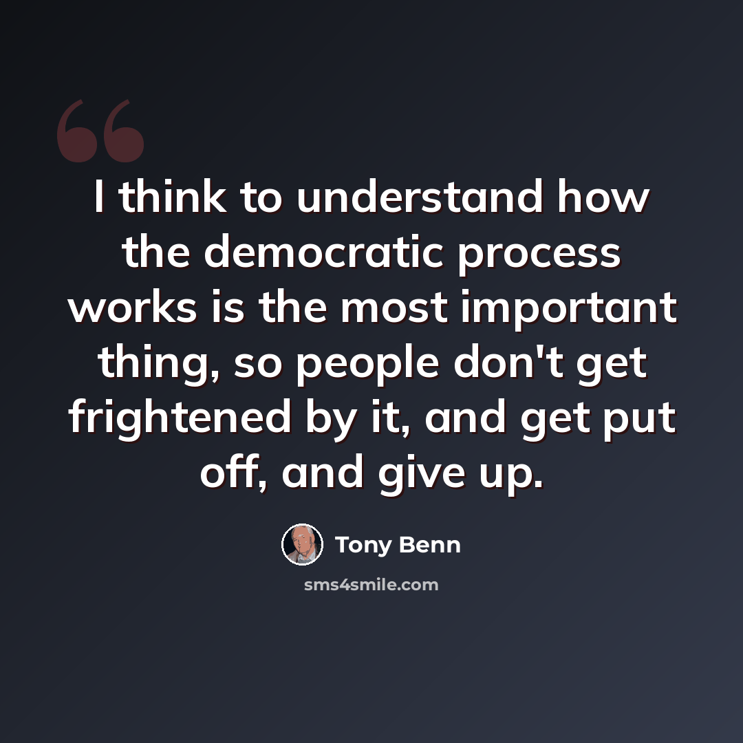“I think to understand how the democratic process works is the most important thing, so people don't get frightened by it, and get put off, and give up.” quote by Tony Benn