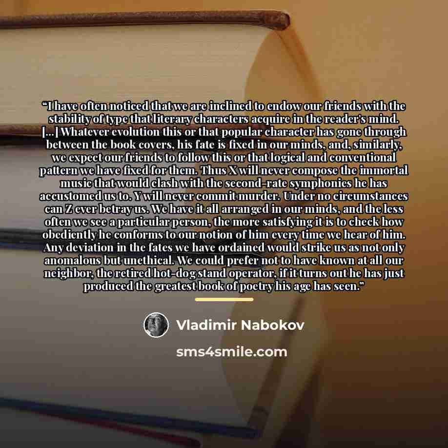 “I have often noticed that we are inclined to endow our friends with the stability of type that literary characters acquire in the reader's mind. [...] Whatever evolution this or that popular character has gone through between the book covers, his fate is fixed in our minds, and, similarly, we…” quote by Vladimir Nabokov