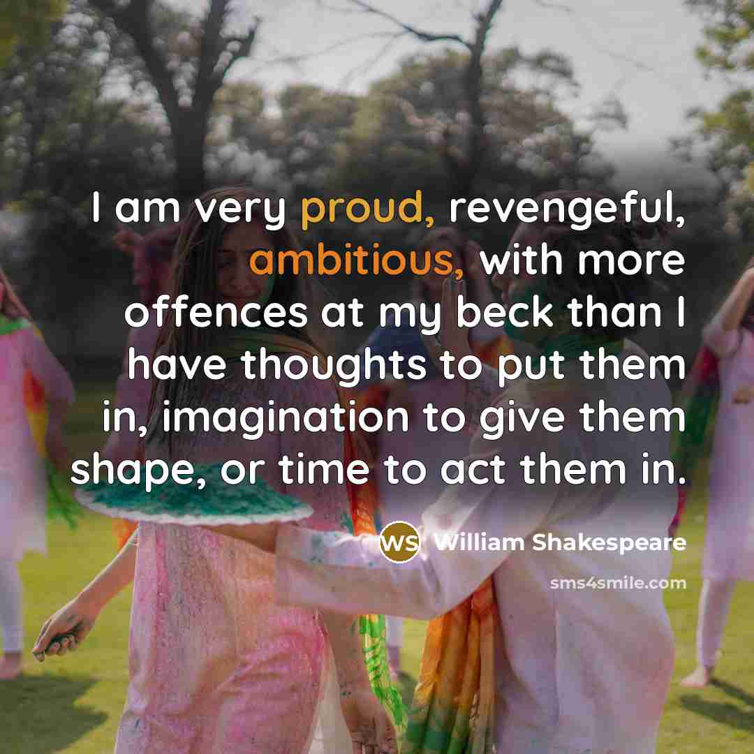 “I am very proud, revengeful, ambitious, with more offences at my beck than I have thoughts to put them in, imagination to give them shape, or time to act them in.” quote by William Shakespeare