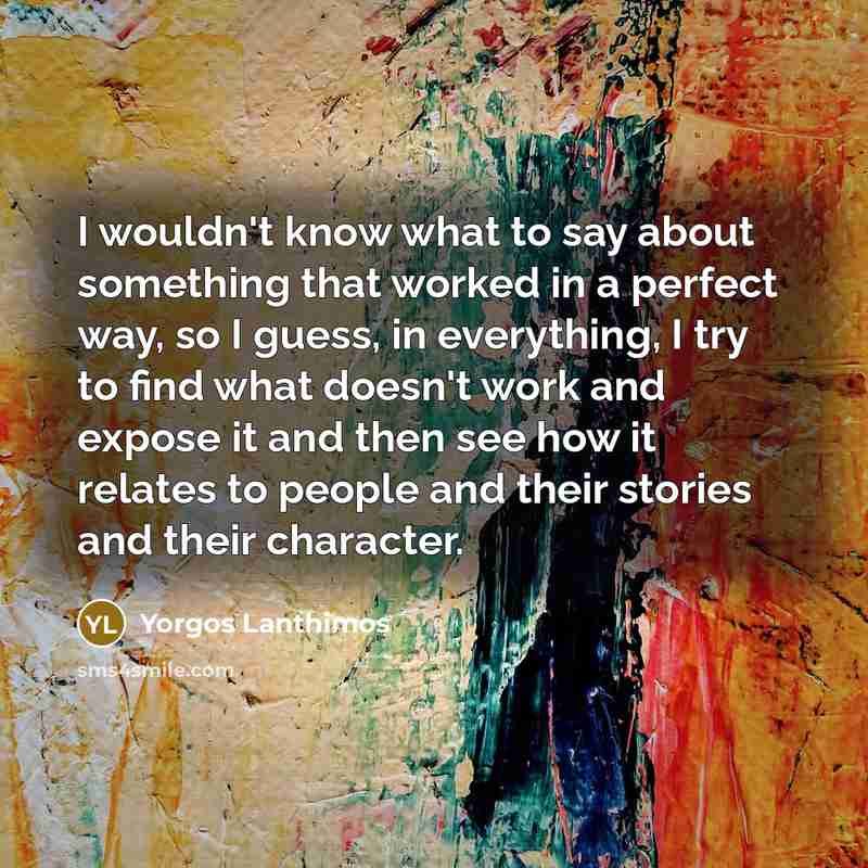 “I wouldn't know what to say about something that worked in a perfect way, so I guess, in everything, I try to find what doesn't work and expose it and then see how it relates to people and their stories and their character.” quote by Yorgos Lanthimos