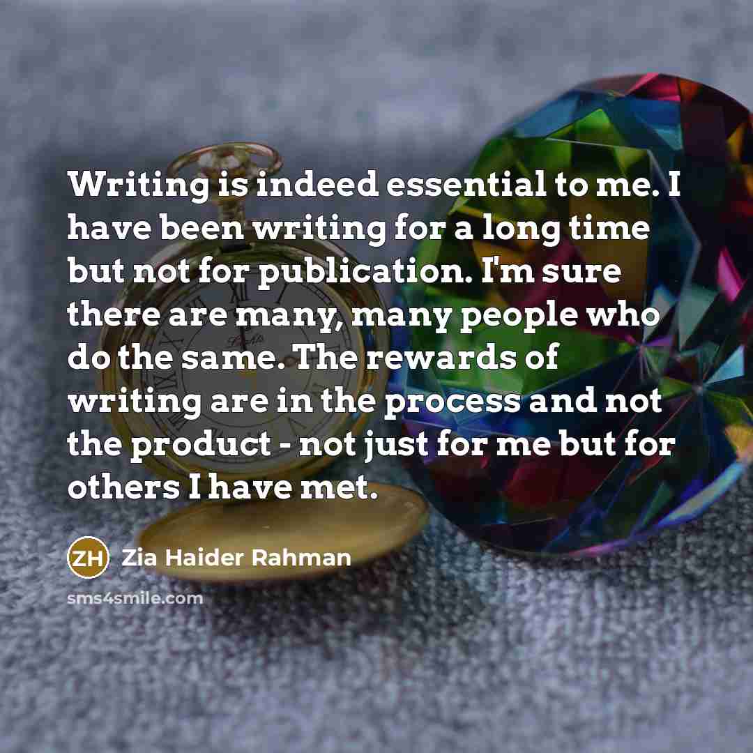 “Writing is indeed essential to me. I have been writing for a long time but not for publication. I'm sure there are many, many people who do the same. The rewards of writing are in the process and not the product - not just for me but for others I have met.” quote by Zia Haider Rahman