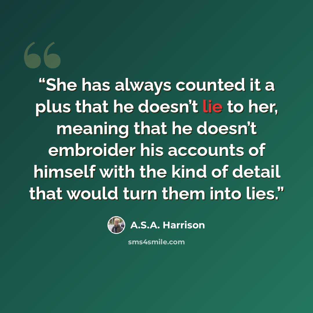 “She has always counted it a plus that he doesn’t lie to her, meaning that he doesn’t embroider his accounts of himself with the kind of detail that would turn them into lies.” quote by A.S.A. Harrison
