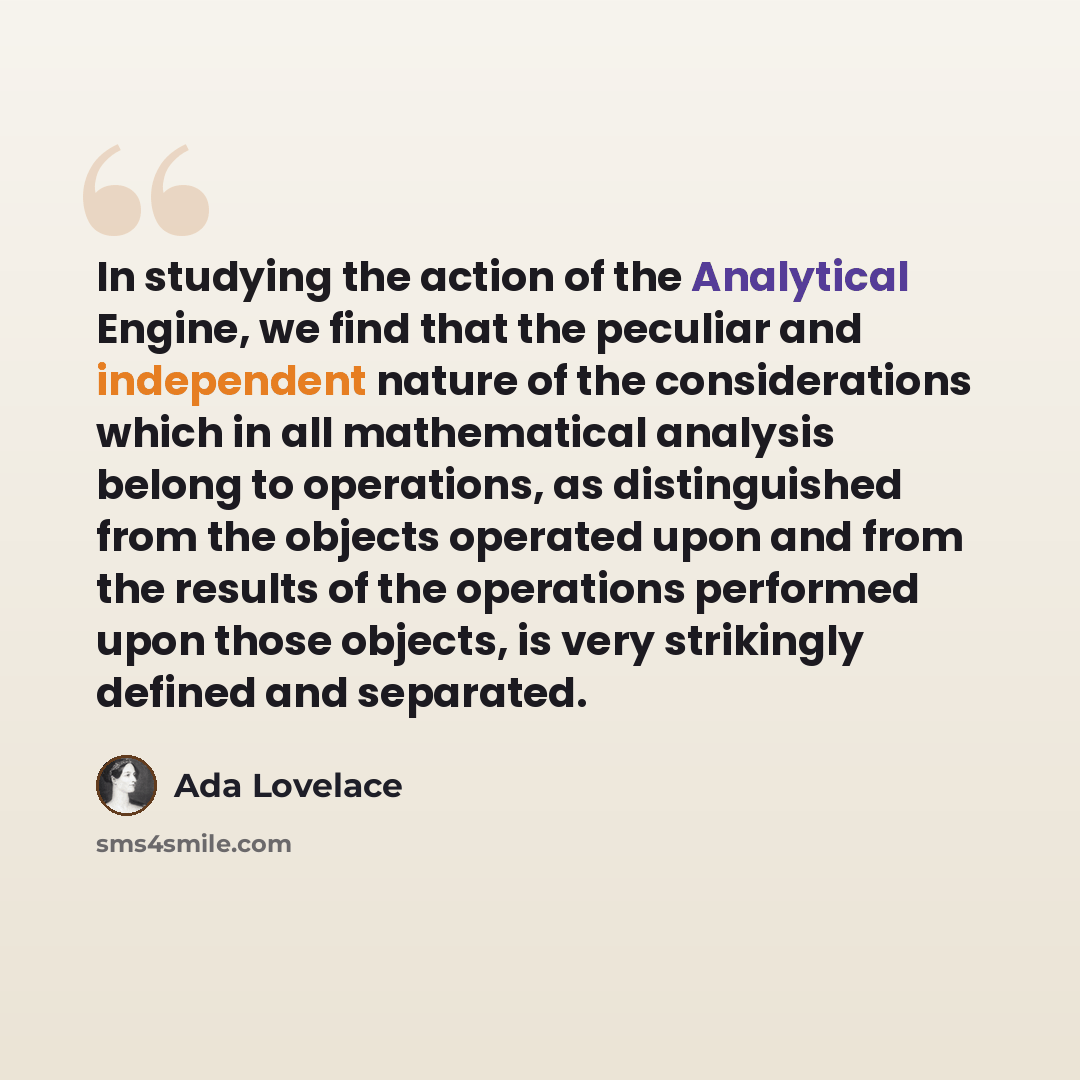 “In studying the action of the Analytical Engine, we find that the peculiar and independent nature of the considerations which in all mathematical analysis belong to operations, as distinguished from the objects operated upon and from the results of the operations performed upon those objects, is…” quote by Ada Lovelace
