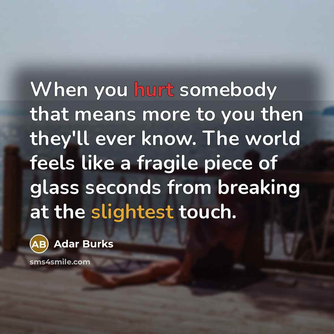 “When you hurt somebody that means more to you then they'll ever know. The world feels like a fragile piece of glass seconds from breaking at the slightest touch.” quote by Adar Burks