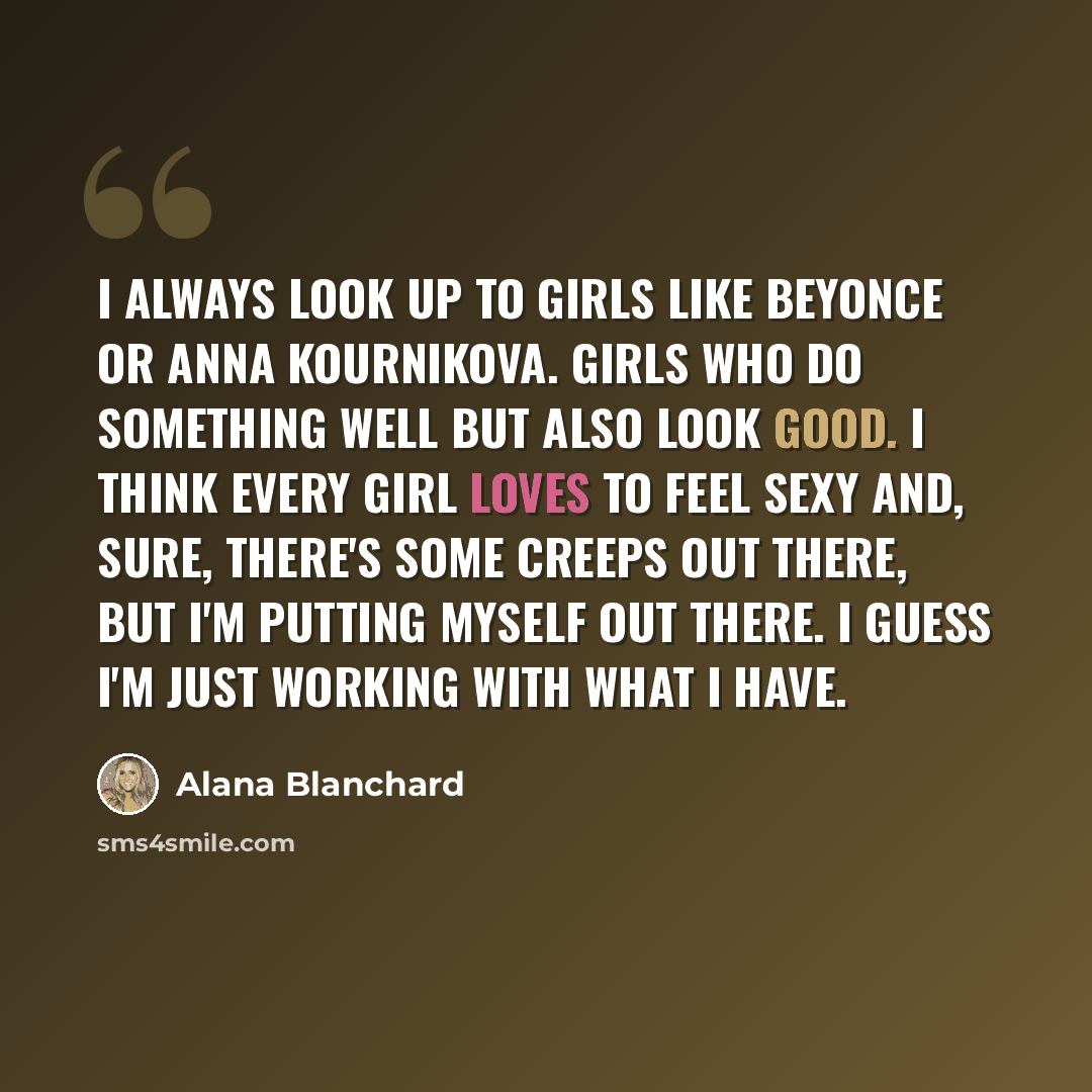 “I always look up to girls like Beyonce or Anna Kournikova. Girls who do something well but also look good. I think every girl loves to feel sexy and, sure, there's some creeps out there, but I'm putting myself out there. I guess I'm just working with what I have.” quote by Alana Blanchard