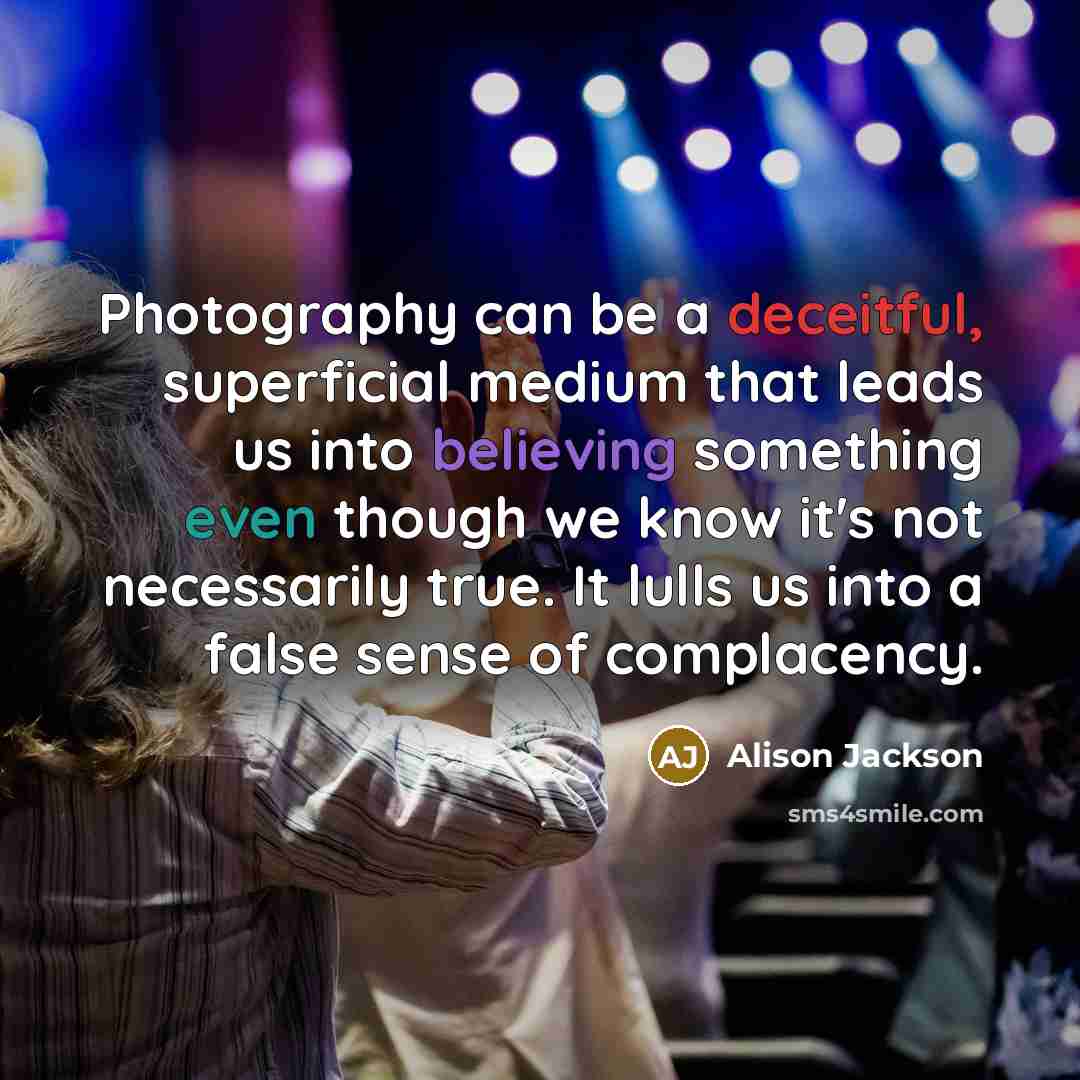 “Photography can be a deceitful, superficial medium that leads us into believing something even though we know it's not necessarily true. It lulls us into a false sense of complacency.” quote by Alison Jackson