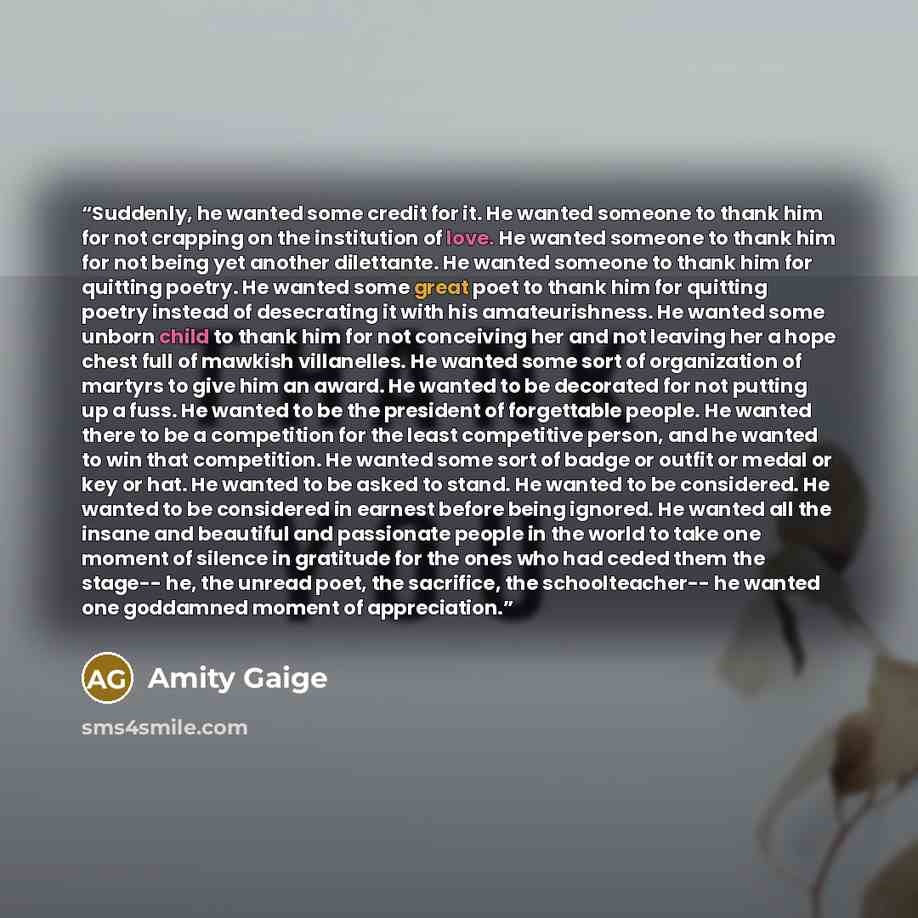“Suddenly, he wanted some credit for it. He wanted someone to thank him for not crapping on the institution of love. He wanted someone to thank him for not being yet another dilettante. He wanted someone to thank him for quitting poetry. He wanted some great poet to thank him for quitting poetry…” quote by Amity Gaige