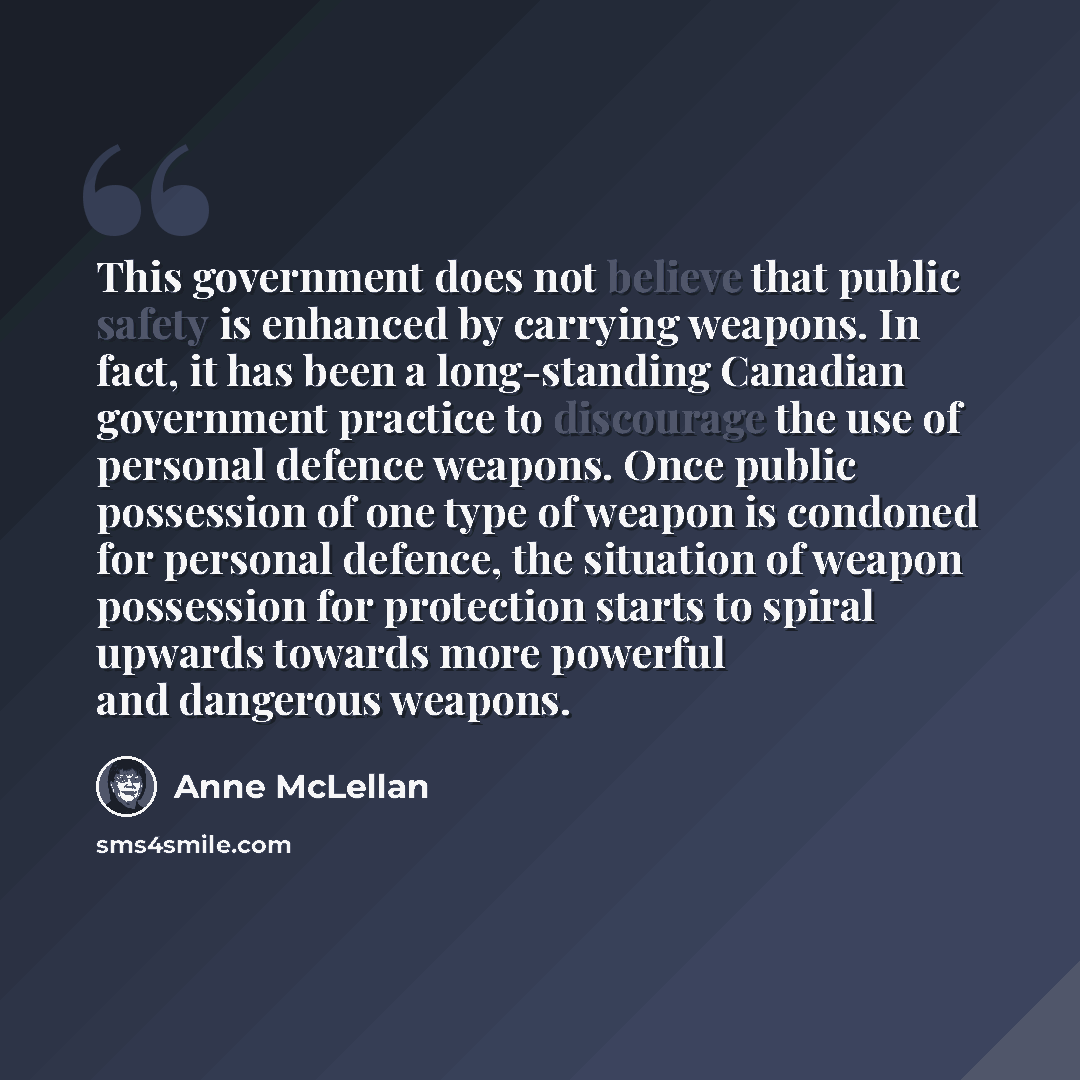 “This government does not believe that public safety is enhanced by carrying weapons. In fact, it has been a long-standing Canadian government practice to discourage the use of personal defence weapons. Once public possession of one type of weapon is condoned for personal defence, the situation of…” quote by Anne McLellan