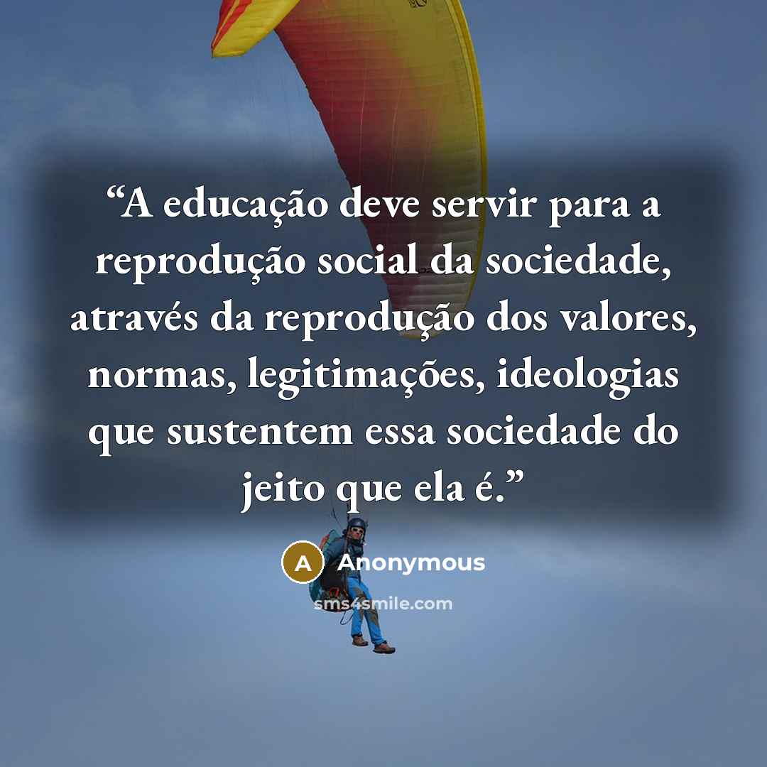 “A educação deve servir para a reprodução social da sociedade, através da reprodução dos valores, normas, legitimações, ideologias que sustentem essa sociedade do jeito que ela é.” quote by Anonymous