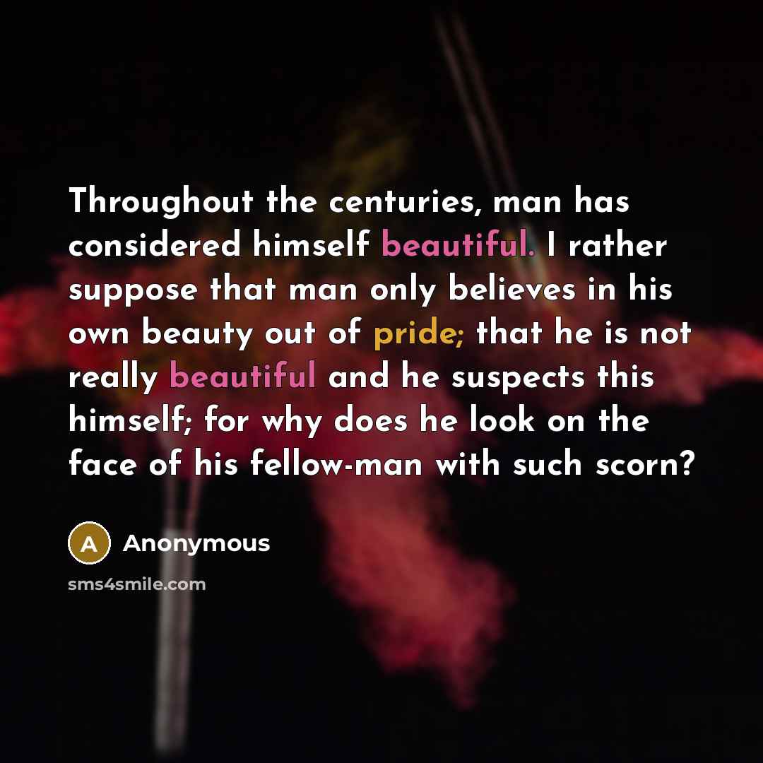 “Throughout the centuries, man has considered himself beautiful. I rather suppose that man only believes in his own beauty out of pride; that he is not really beautiful and he suspects this himself; for why does he look on the face of his fellow-man with such scorn?” quote by Anonymous