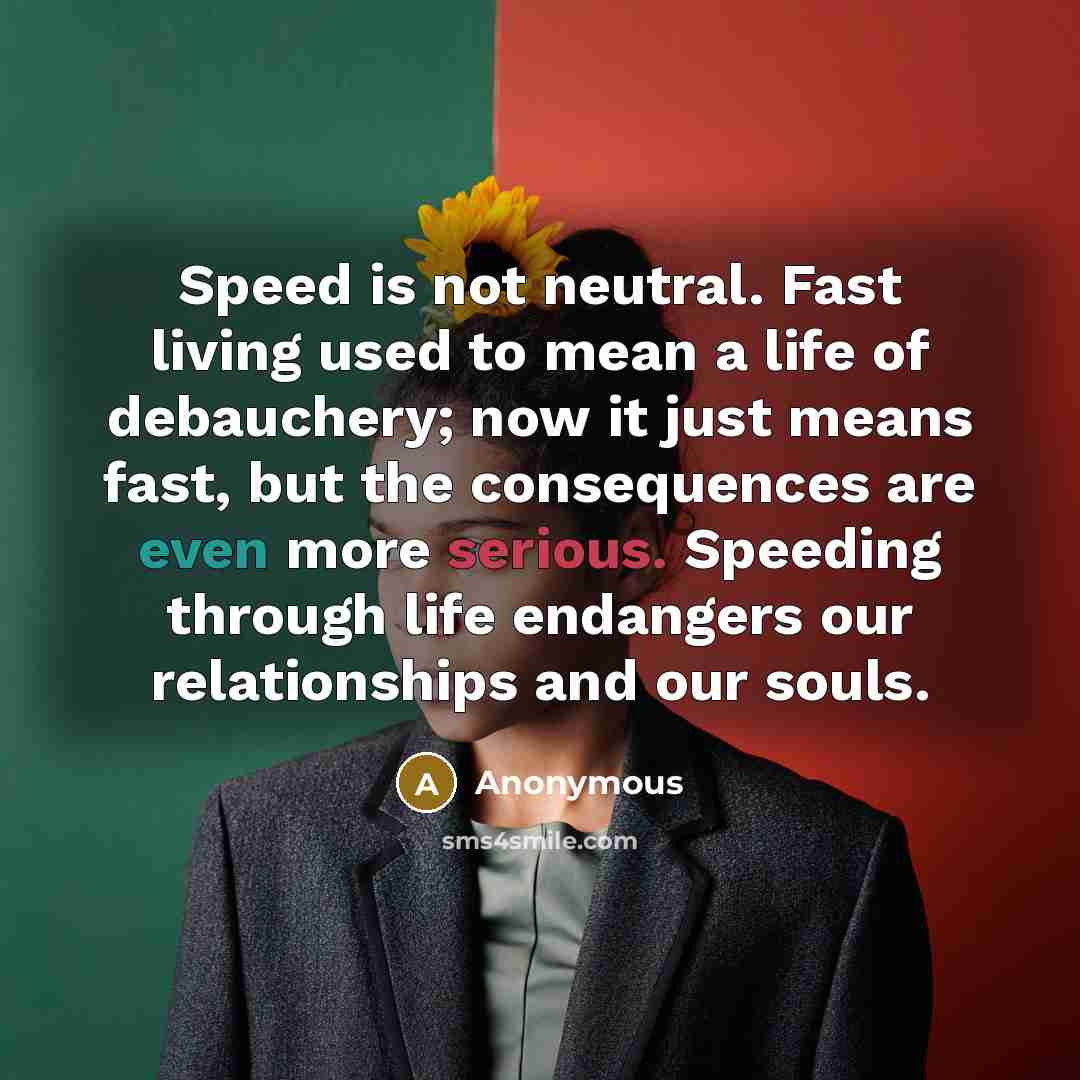 “Speed is not neutral. Fast living used to mean a life of debauchery; now it just means fast, but the consequences are even more serious. Speeding through life endangers our relationships and our souls.” quote by Anonymous