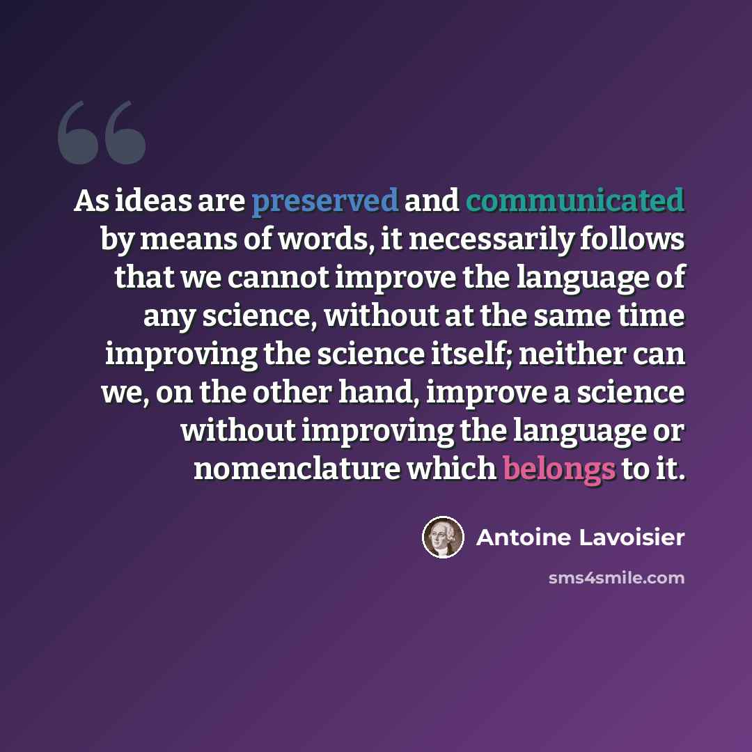 “As ideas are preserved and communicated by means of words, it necessarily follows that we cannot improve the language of any science, without at the same time improving the science itself; neither can we, on the other hand, improve a science without improving the language or nomenclature which…” quote by Antoine Lavoisier