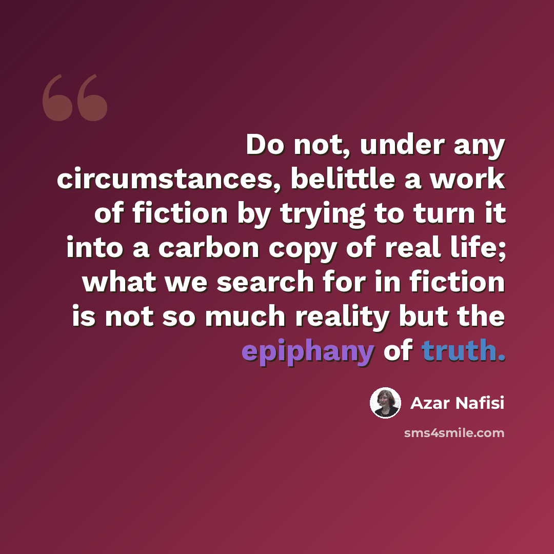 “Do not, under any circumstances, belittle a work of fiction by trying to turn it into a carbon copy of real life; what we search for in fiction is not so much reality but the epiphany of truth.” quote by Azar Nafisi