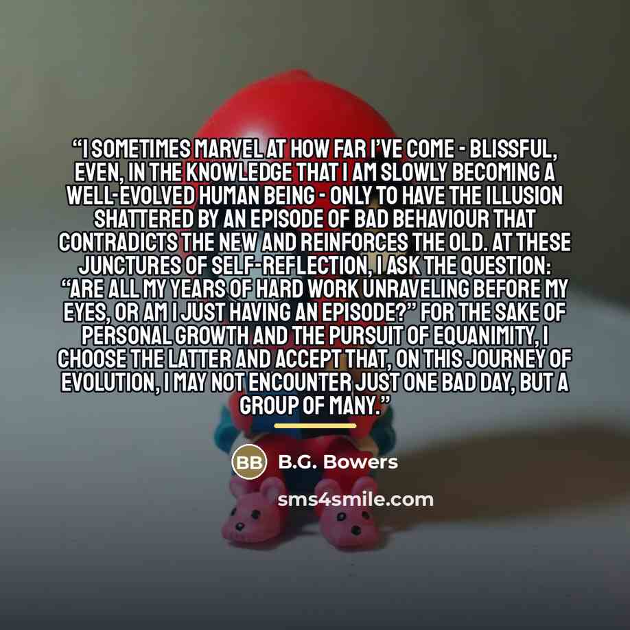 “I sometimes marvel at how far I’ve come - blissful, even, in the knowledge that I am slowly becoming a well-evolved human being - only to have the illusion shattered by an episode of bad behaviour that contradicts the new and reinforces the old. At these junctures of self-reflection, I ask the…” quote by B.G. Bowers