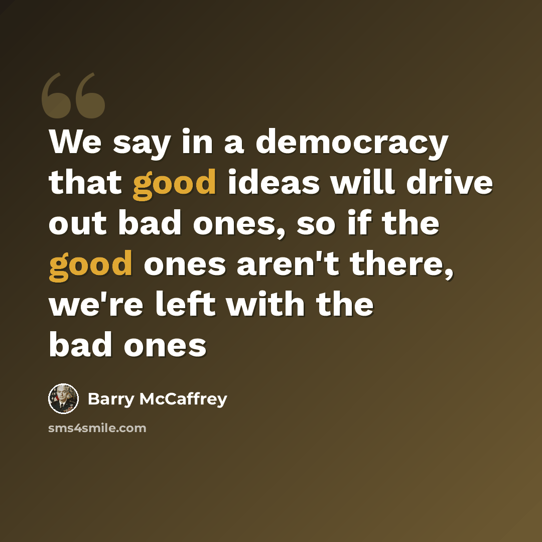 “We say in a democracy that good ideas will drive out bad ones, so if the good ones aren't there, we're left with the bad ones” quote by Barry McCaffrey