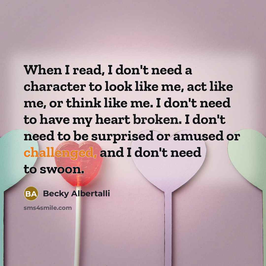 “When I read, I don't need a character to look like me, act like me, or think like me. I don't need to have my heart broken. I don't need to be surprised or amused or challenged, and I don't need to swoon.” quote by Becky Albertalli