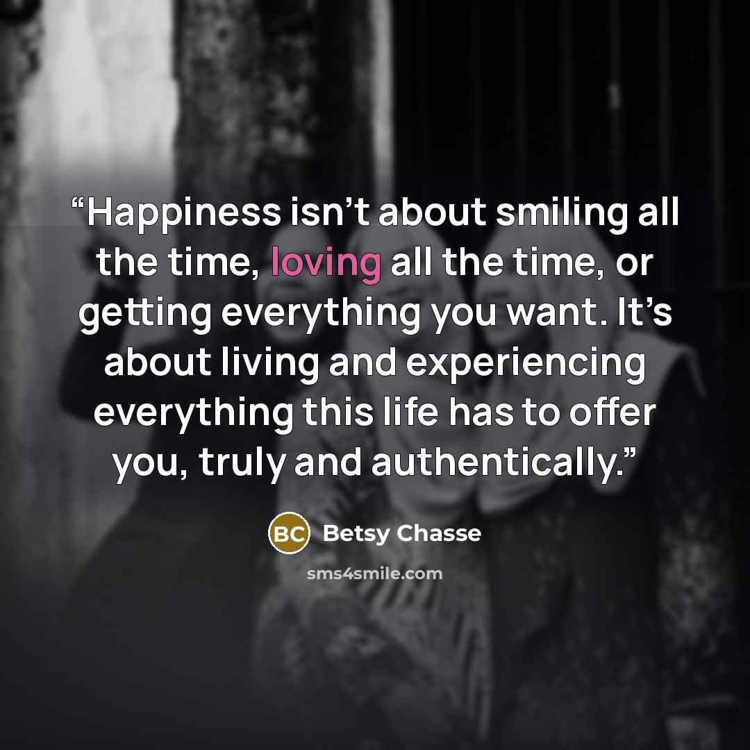 “Happiness isn’t about smiling all the time, loving all the time, or getting everything you want. It’s about living and experiencing everything this life has to offer you, truly and authentically.” quote by Betsy Chasse