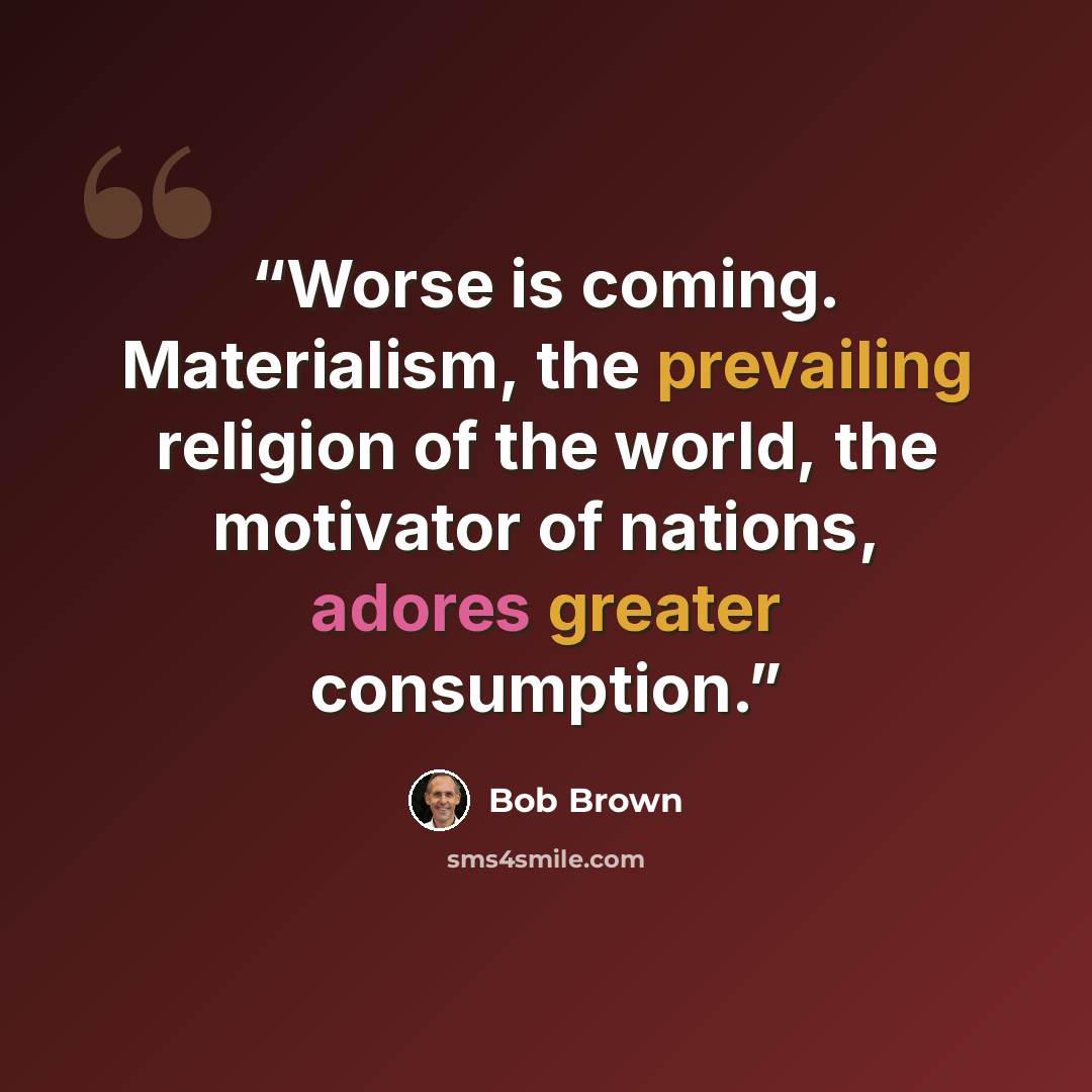 “Worse is coming. Materialism, the prevailing religion of the world, the motivator of nations, adores greater consumption.” quote by Bob Brown