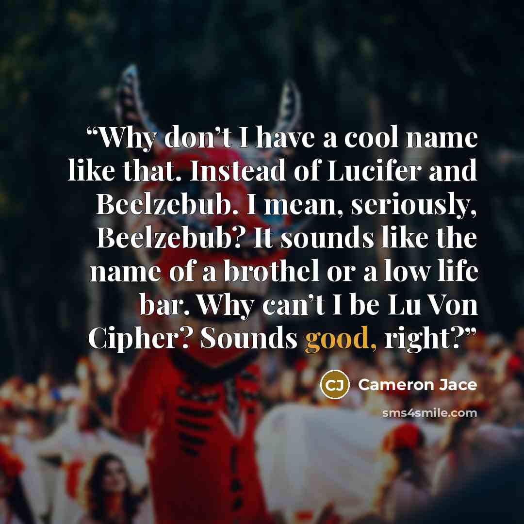“Why don’t I have a cool name like that. Instead of Lucifer and Beelzebub. I mean, seriously, Beelzebub? It sounds like the name of a brothel or a low life bar. Why can’t I be Lu Von Cipher? Sounds good, right?” quote by Cameron Jace