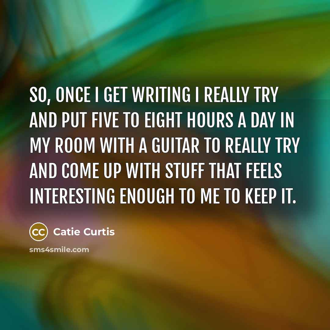 “So, once I get writing I really try and put five to eight hours a day in my room with a guitar to really try and come up with stuff that feels interesting enough to me to keep it.” quote by Catie Curtis