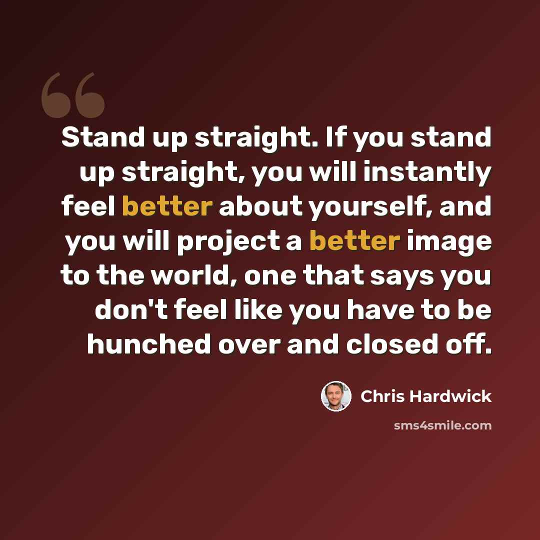 “Stand up straight. If you stand up straight, you will instantly feel better about yourself, and you will project a better image to the world, one that says you don't feel like you have to be hunched over and closed off.” quote by Chris Hardwick