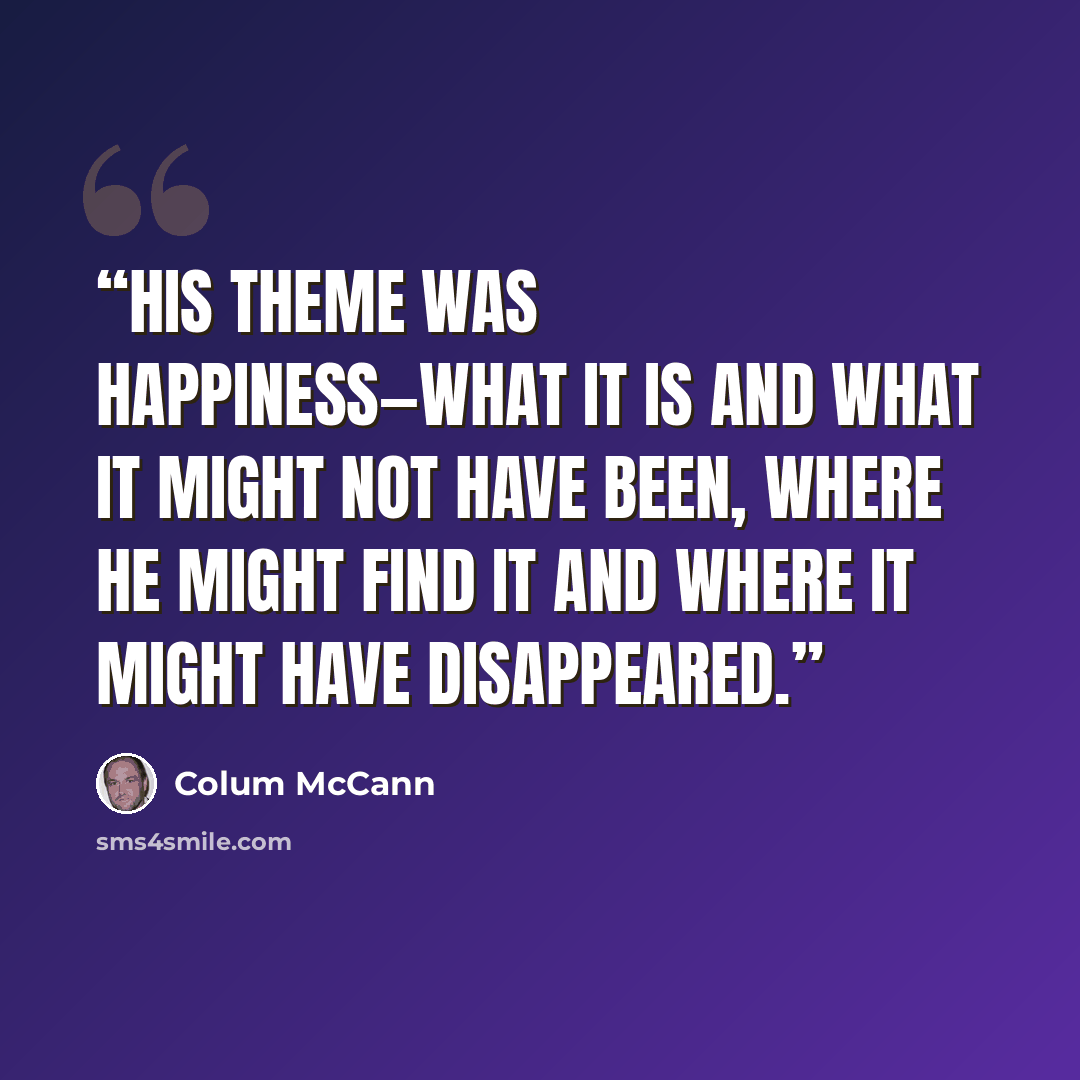 “His theme was happiness—what it is and what it might not have been, where he might find it and where it might have disappeared.” quote by Colum McCann
