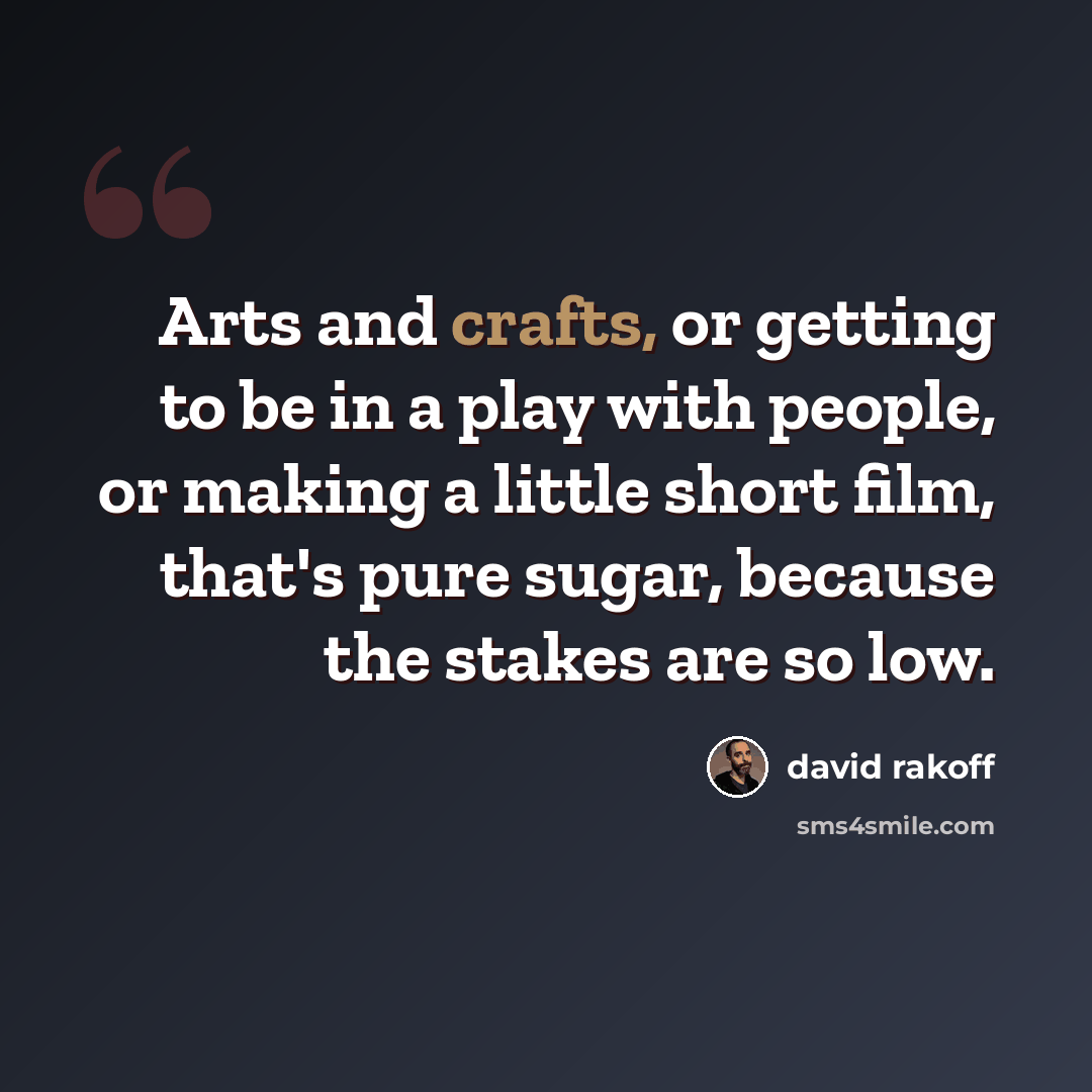 “Arts and crafts, or getting to be in a play with people, or making a little short film, that's pure sugar, because the stakes are so low.” quote by David Rakoff